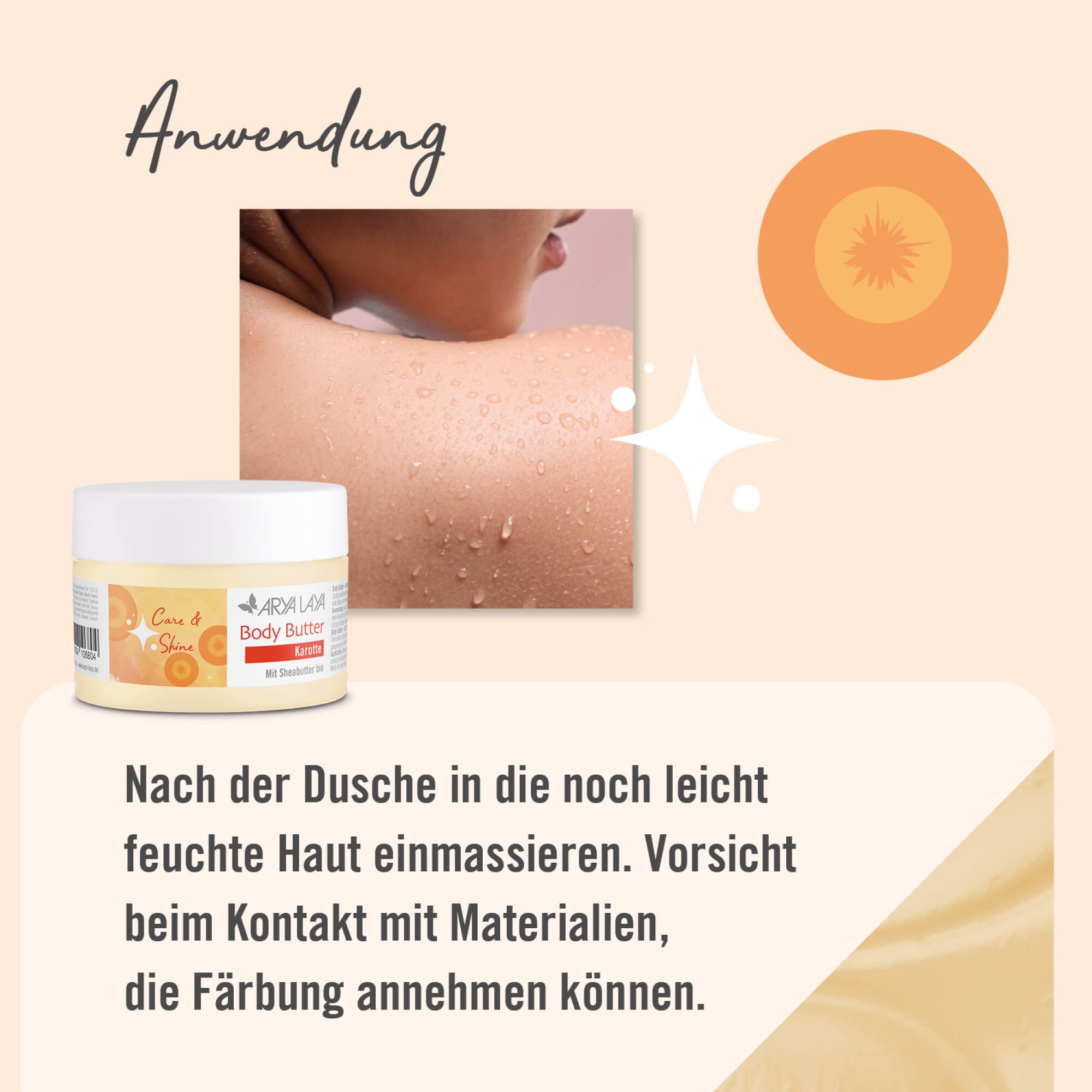 Anwendung:ARYA LAYA Body Butter Karotte: Nach dem Duschen in die noch feuchte Haut einmassieren. Vorsicht beim Kontakt mit Materialien, die Färbung annehmen können